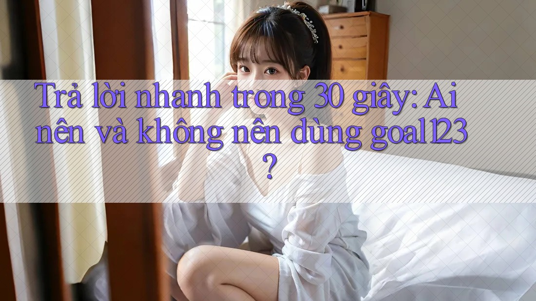 Trả lời nhanh trong 30 giây: Ai nên và không nên dùng goal123?