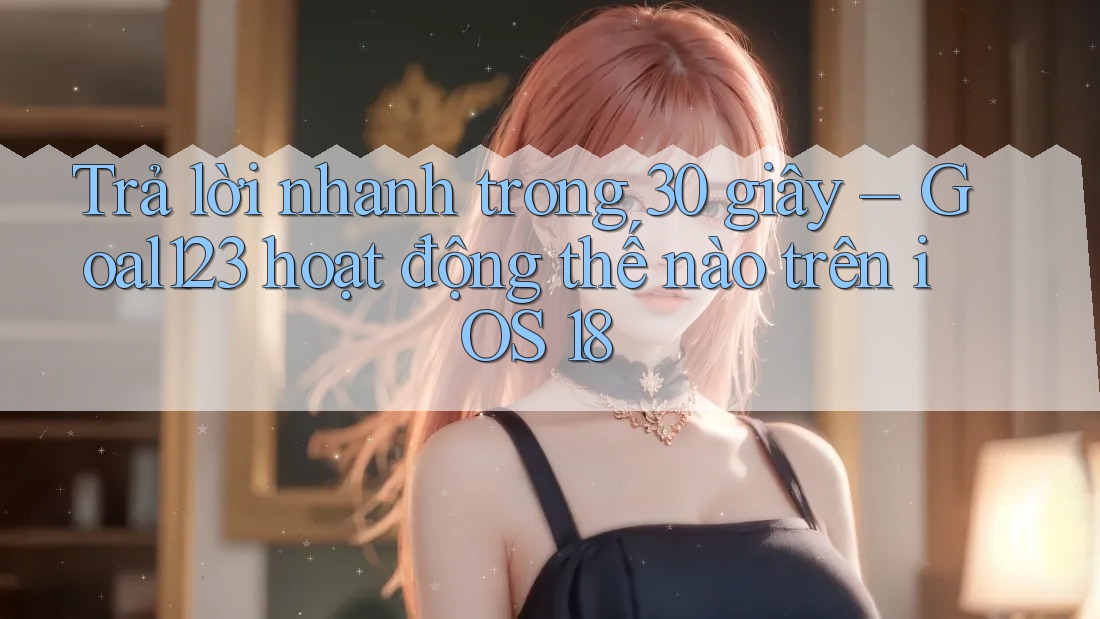 Trả lời nhanh trong 30 giây – Goal123 hoạt động thế nào trên iOS 18