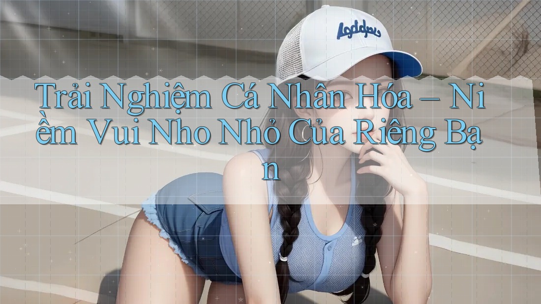 Trải Nghiệm Cá Nhân Hóa – Niềm Vui Nho Nhỏ Của Riêng Bạn Trải Nghiệm Cá Nhân Hóa – Niềm Vui Nho Nhỏ Của Riêng Bạn