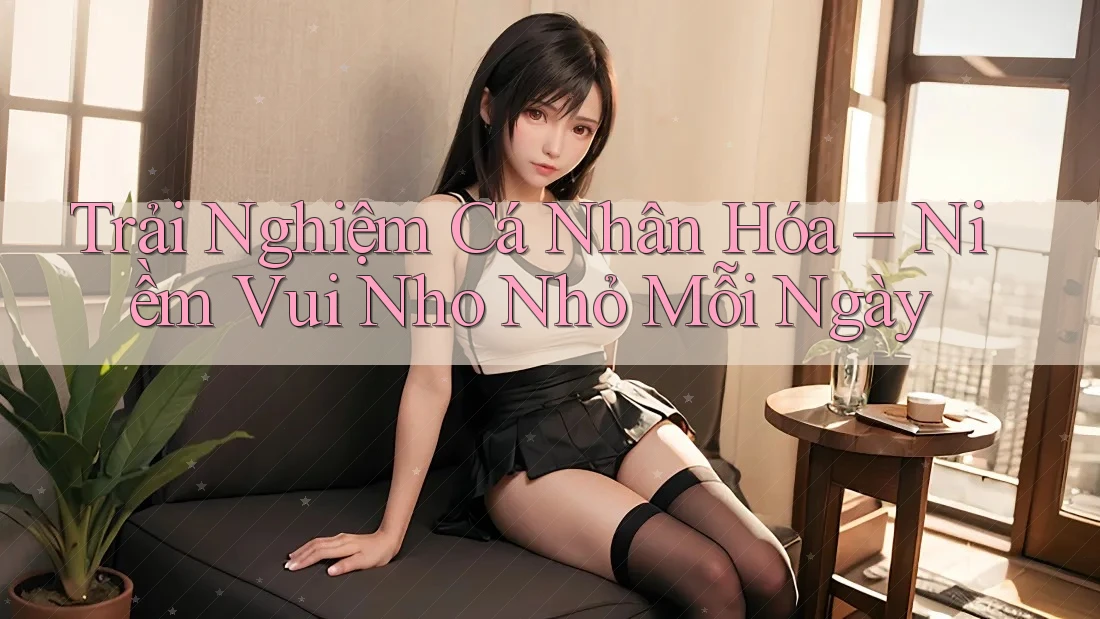 Trải Nghiệm Cá Nhân Hóa – Niềm Vui Nho Nhỏ Mỗi Ngày Trải Nghiệm Cá Nhân Hóa – Niềm Vui Nho Nhỏ Mỗi Ngày