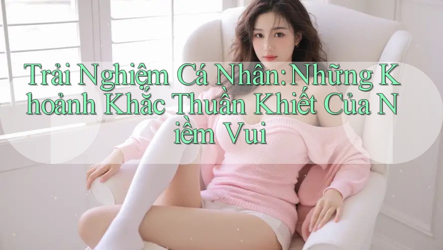 Trải Nghiệm Cá Nhân: Những Khoảnh Khắc Thuần Khiết Của Niềm Vui Trải Nghiệm Cá Nhân: Những Khoảnh Khắc Thuần Khiết Của Niềm Vui
