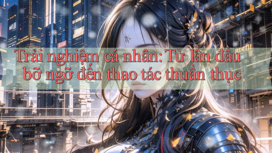 Trải nghiệm cá nhân: Từ lần đầu bỡ ngỡ đến thao tác thuần thục
