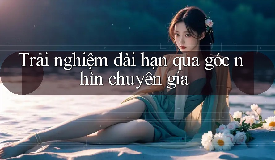 Trải nghiệm dài hạn qua góc nhìn chuyên gia Trải nghiệm dài hạn qua góc nhìn chuyên gia