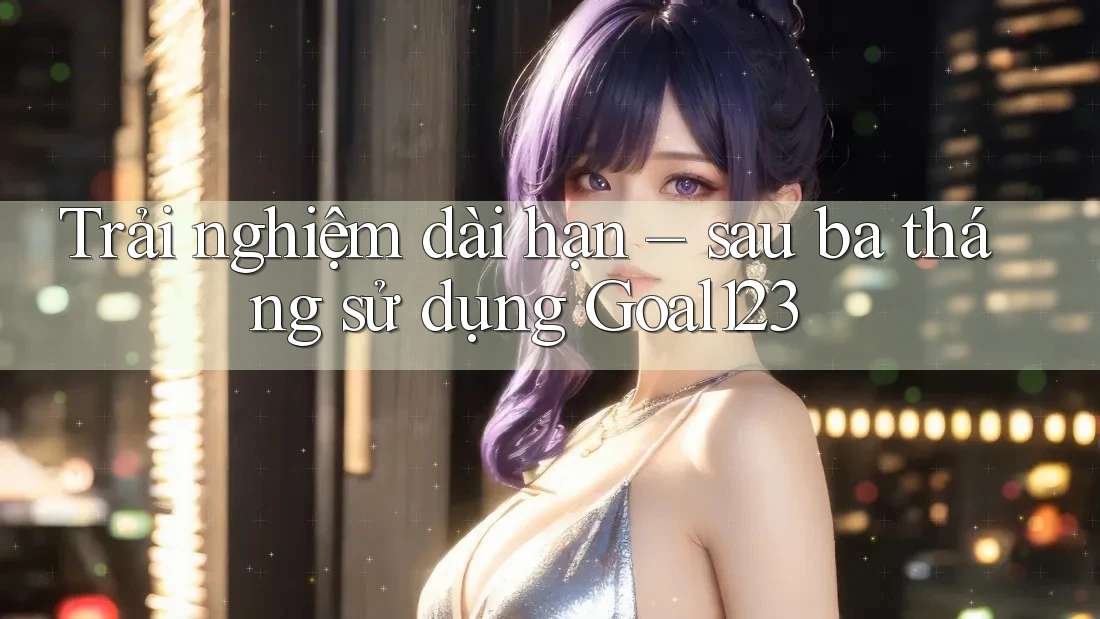 Trải nghiệm dài hạn – sau ba tháng sử dụng Goal123