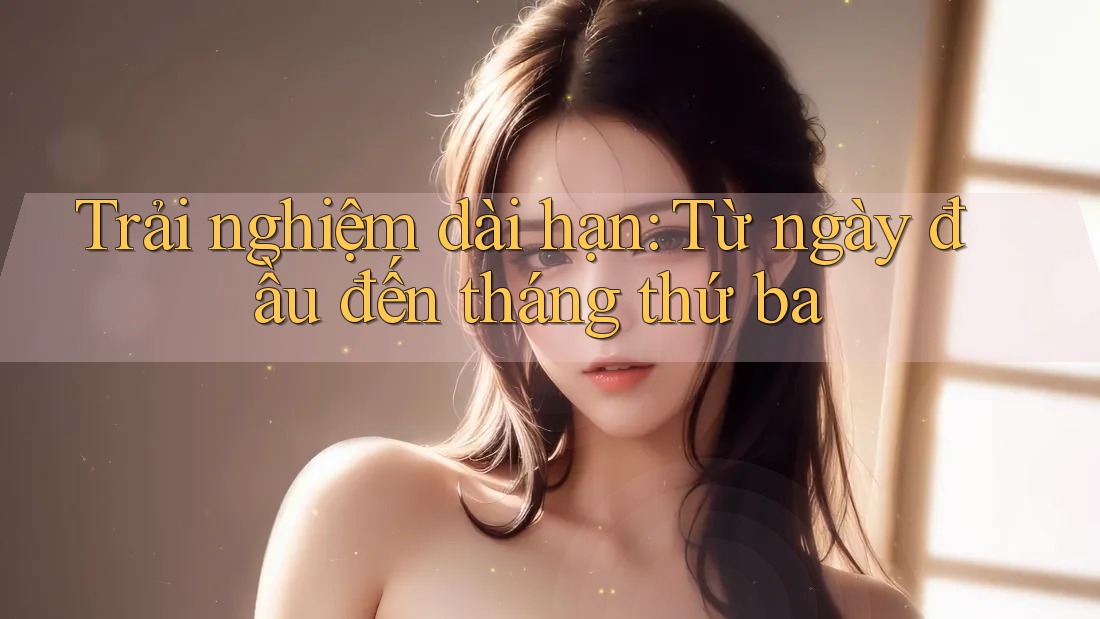Trải nghiệm dài hạn: Từ ngày đầu đến tháng thứ ba