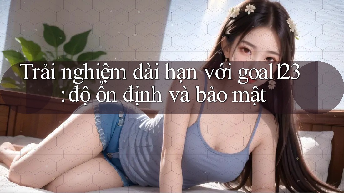 Trải nghiệm dài hạn với goal123: độ ổn định và bảo mật Trải nghiệm dài hạn với goal123: độ ổn định và bảo mật