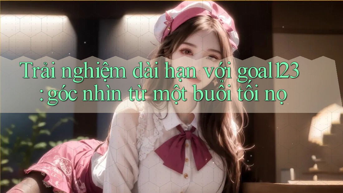 Trải nghiệm dài hạn với goal123: góc nhìn từ một buổi tối nọ