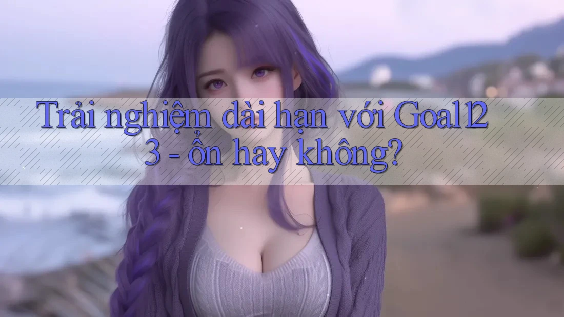 Trải nghiệm dài hạn với Goal123 - ổn hay không?