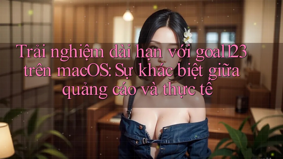 Trải nghiệm dài hạn với goal123 trên macOS: Sự khác biệt giữa quảng cáo và thực tế