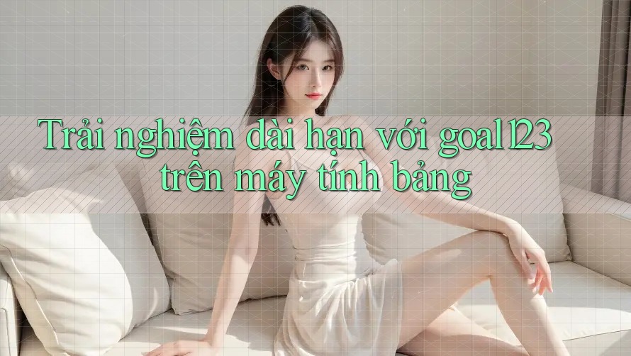 Trải nghiệm dài hạn với goal123 trên máy tính bảng Trải nghiệm dài hạn với goal123 trên máy tính bảng