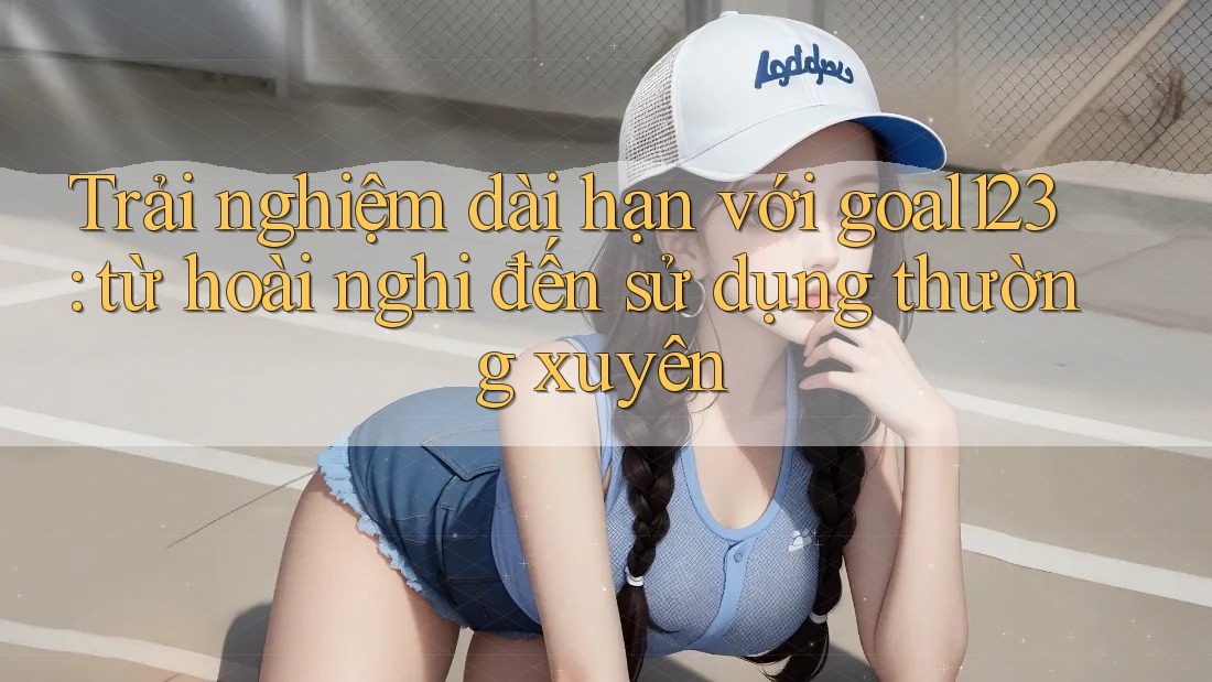 Trải nghiệm dài hạn với goal123: từ hoài nghi đến sử dụng thường xuyên Trải nghiệm dài hạn với goal123: từ hoài nghi đến sử dụng thường xuyên