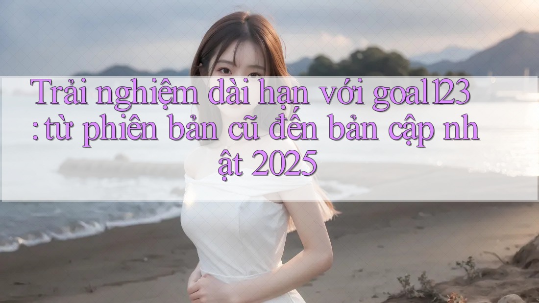 Trải nghiệm dài hạn với goal123: từ phiên bản cũ đến bản cập nhật 2025 Trải nghiệm dài hạn với goal123: từ phiên bản cũ đến bản cập nhật 2025