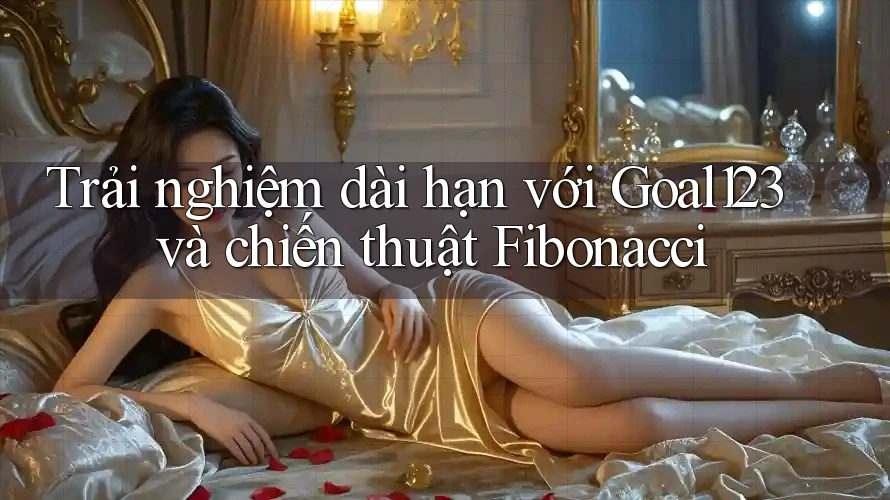 Trải nghiệm dài hạn với Goal123 và chiến thuật Fibonacci Trải nghiệm dài hạn với Goal123 và chiến thuật Fibonacci