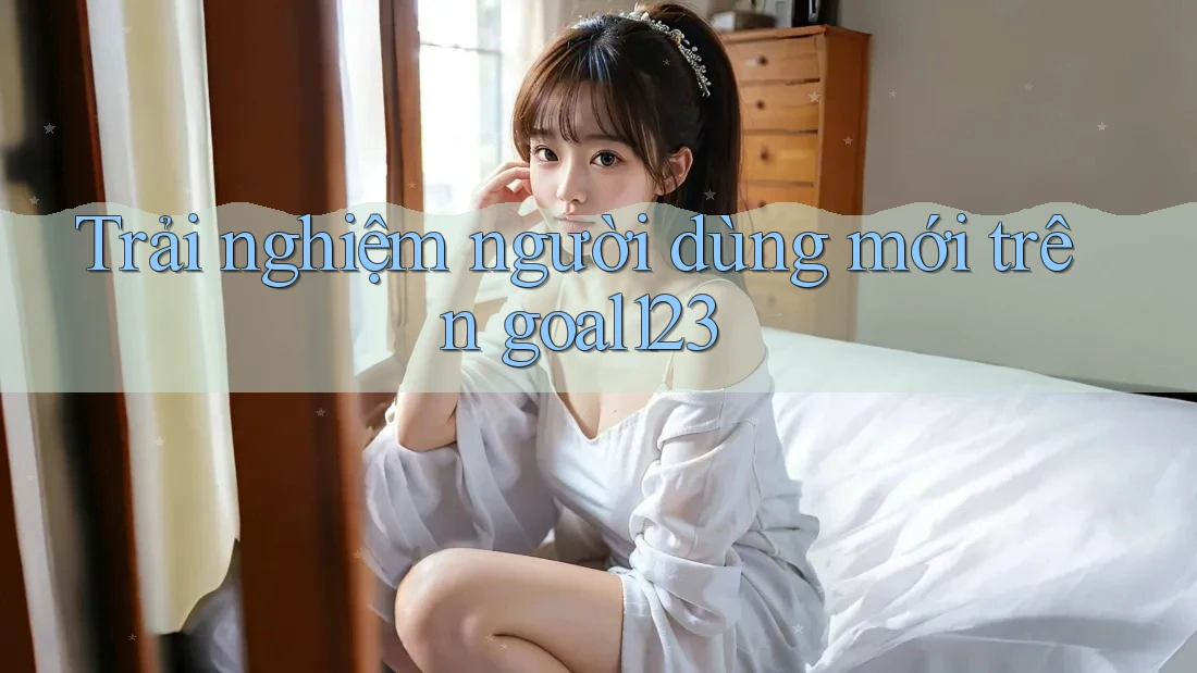 Trải nghiệm người dùng mới trên goal123 Trải nghiệm người dùng mới trên goal123