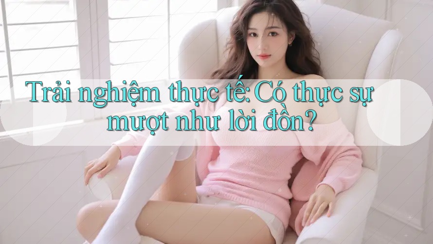 Trải Nghiệm Thực Tế: Có Thực Sự “Mượt” Như Lời Đồn?
