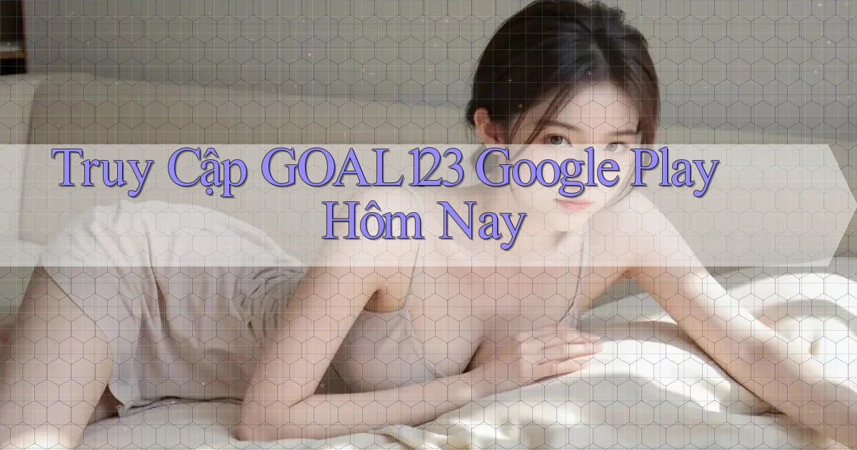 truy cập goal123 google play hôm nay