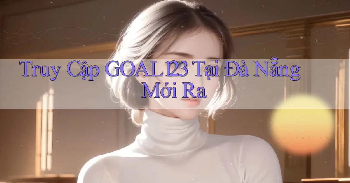 truy cập goal123 tại Đà Nẵng mới ra