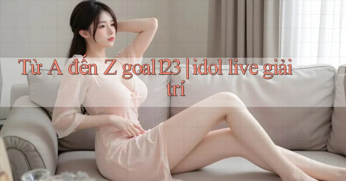 Từ A đến Z goal123 idol live giải trí