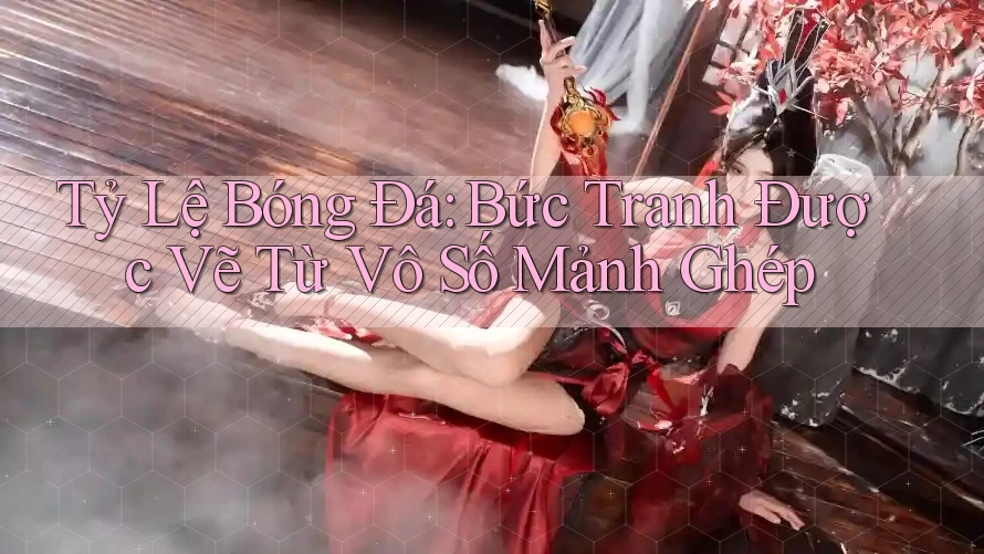 Tỷ Lệ Bóng Đá: Bức Tranh Được Vẽ Từ Vô Số Mảnh Ghép Tỷ Lệ Bóng Đá: Bức Tranh Được Vẽ Từ Vô Số Mảnh Ghép