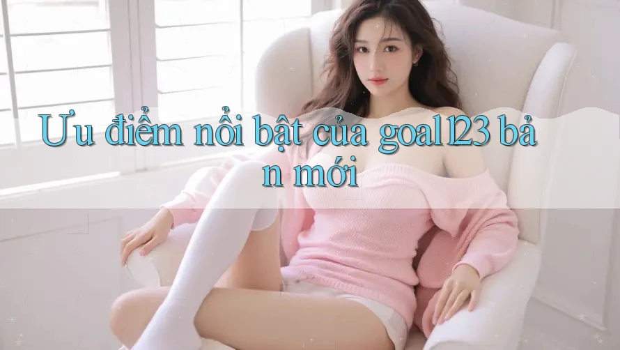Ưu điểm nổi bật của goal123 bản mới