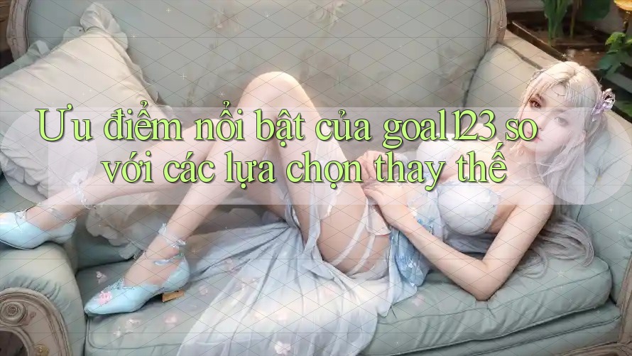 Ưu điểm nổi bật của goal123 so với các lựa chọn thay thế