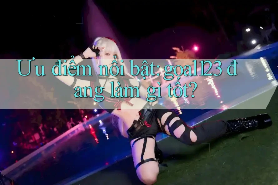 Ưu điểm nổi bật: goal123 đang làm gì tốt?