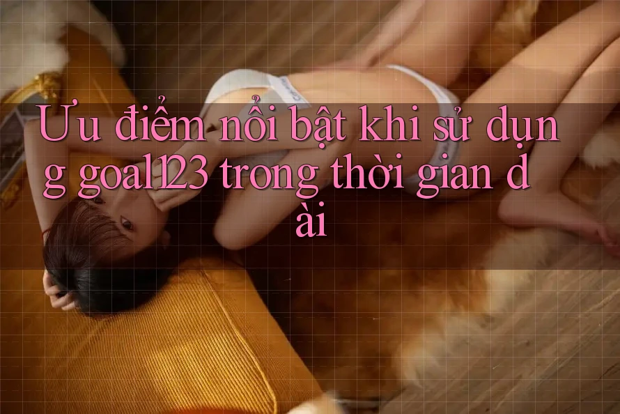 Ưu điểm nổi bật khi sử dụng goal123 trong thời gian dài Ưu điểm nổi bật khi sử dụng goal123 trong thời gian dài