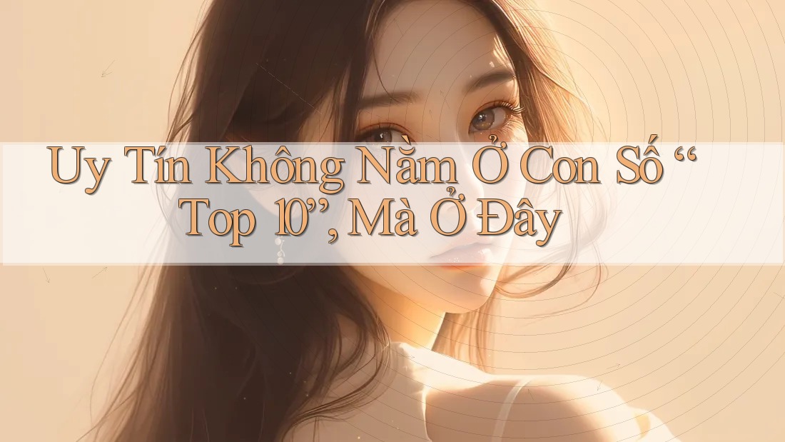 Uy Tín Không Nằm Ở Con Số “Top 10”, Mà Ở Đây