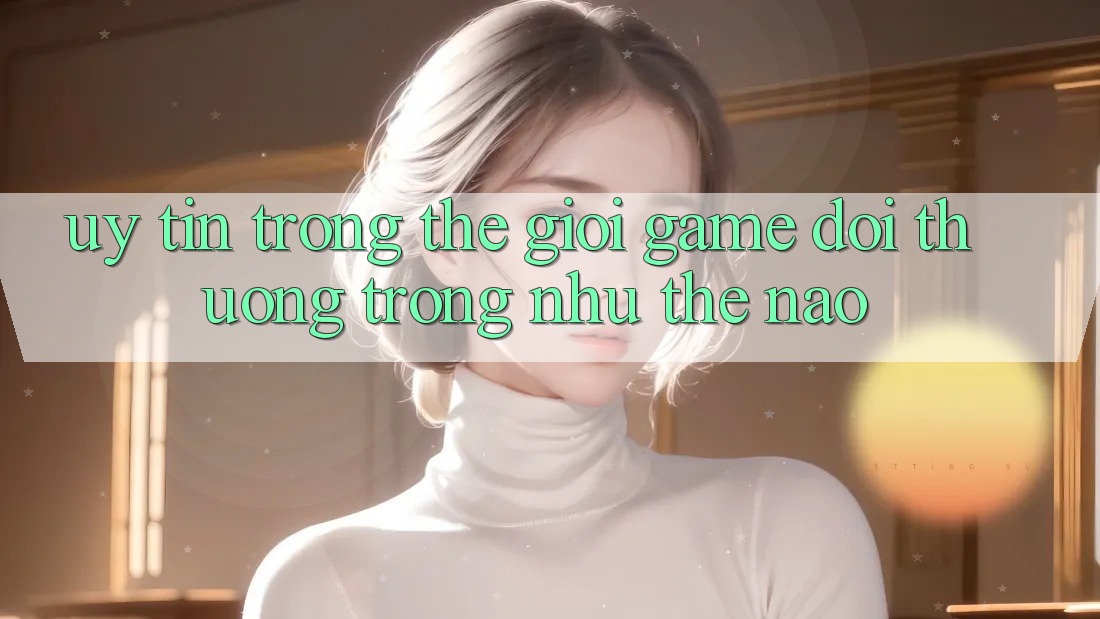 “Uy Tín” Trong Thế Giới Game Đổi Thưởng Trông Như Thế Nào?