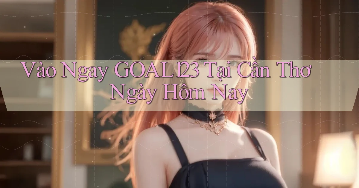 vào ngay goal123 tại Cần Thơ ngày hôm nay