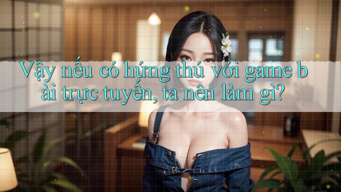 Vậy nếu có hứng thú với game bài trực tuyến, ta nên làm gì?