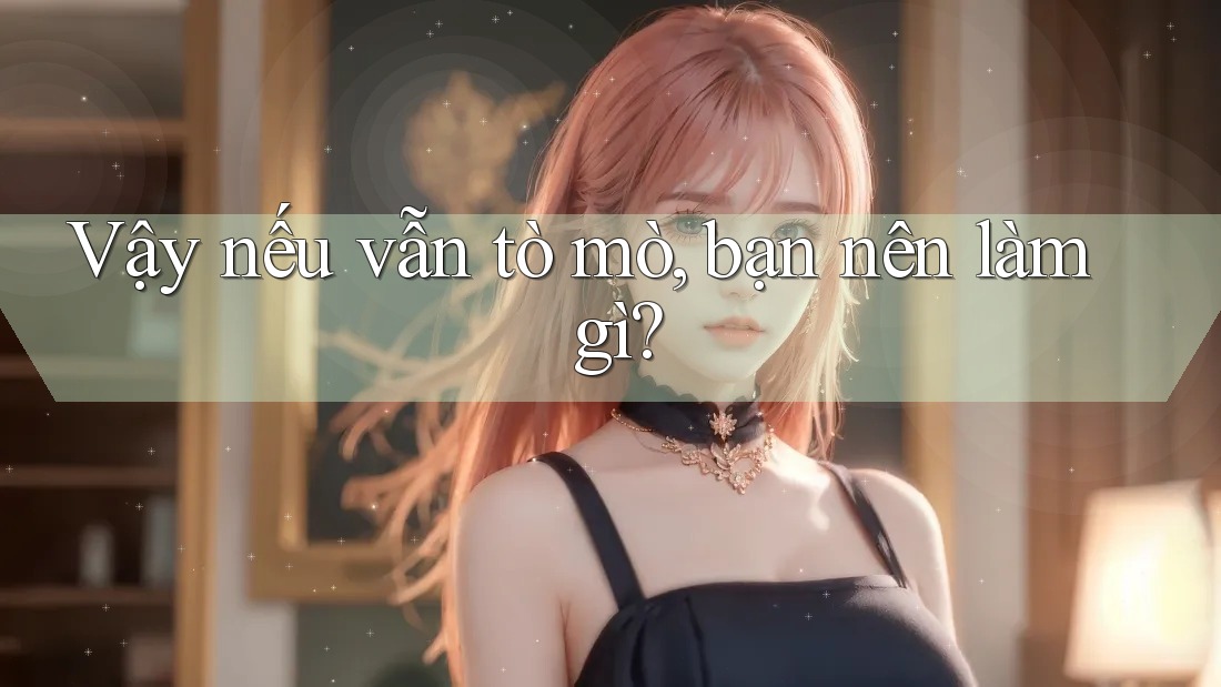 Vậy nếu vẫn tò mò, bạn nên làm gì?