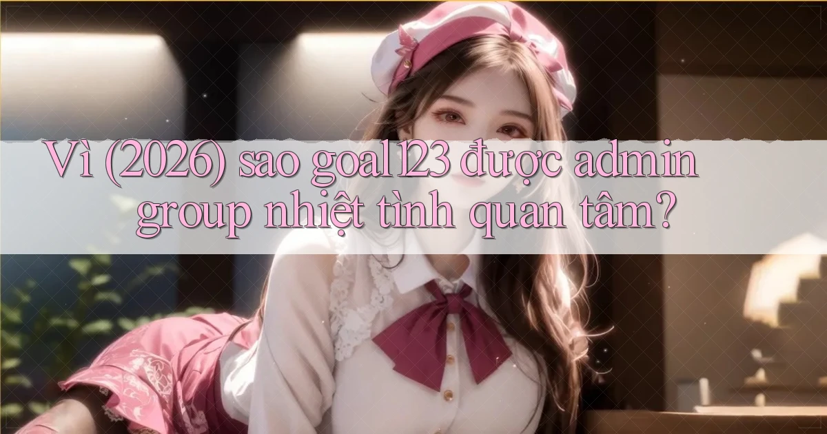 Vì (2026) sao goal123 được admin group nhiệt tình quan tâm
