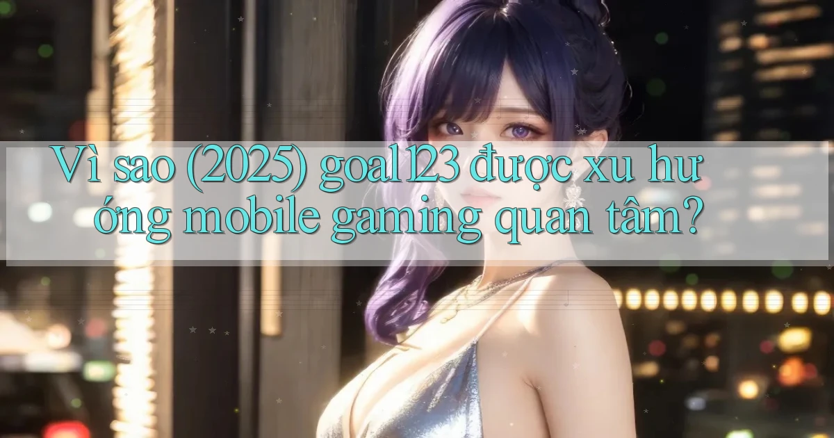Vì sao (2025) goal123 được xu hướng mobile gaming quan tâm