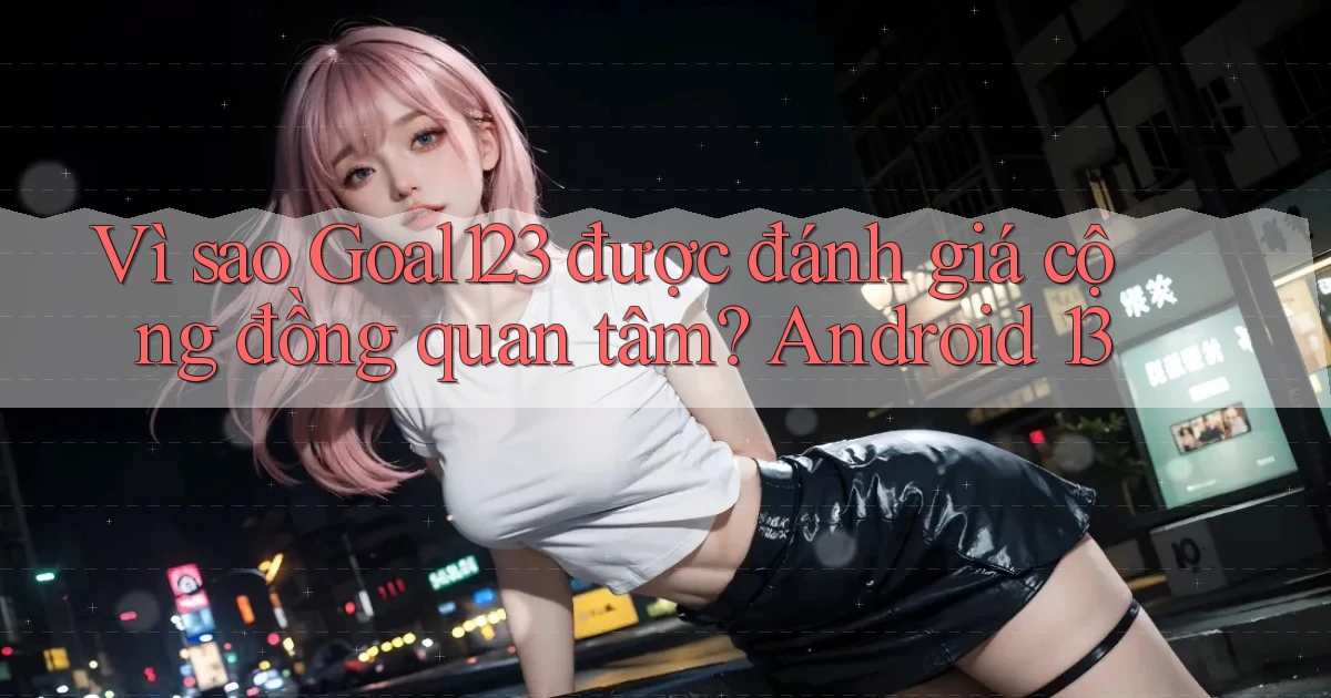 Vì sao Goal123 được đánh giá cộng đồng quan tâm Android 13