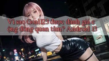 Vì sao Goal123 được đánh giá cộng đồng quan tâm Android 13
