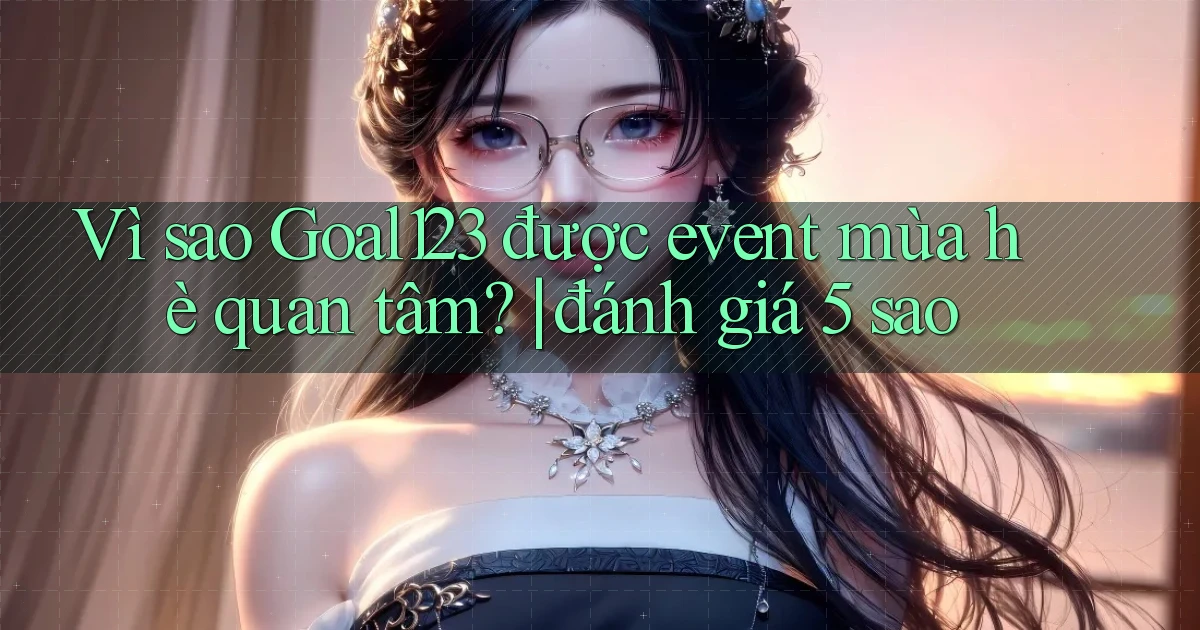Vì sao Goal123 được event mùa hè quan tâm đánh giá 5 sao