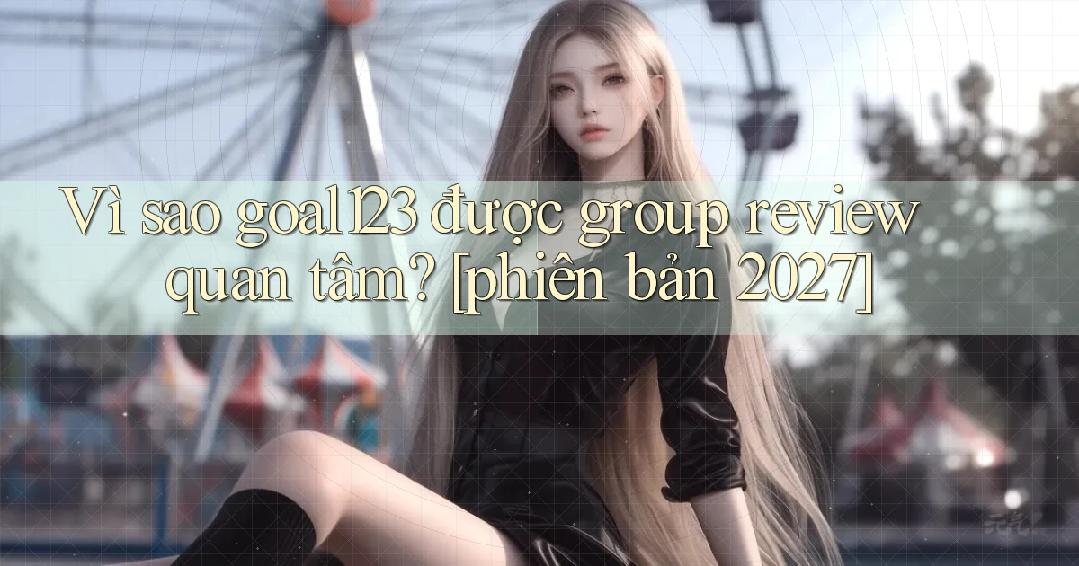 Vì sao goal123 được group review quan tâm [phiên bản 2027]