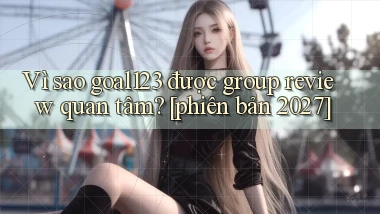 Vì sao goal123 được group review quan tâm [phiên bản 2027]
