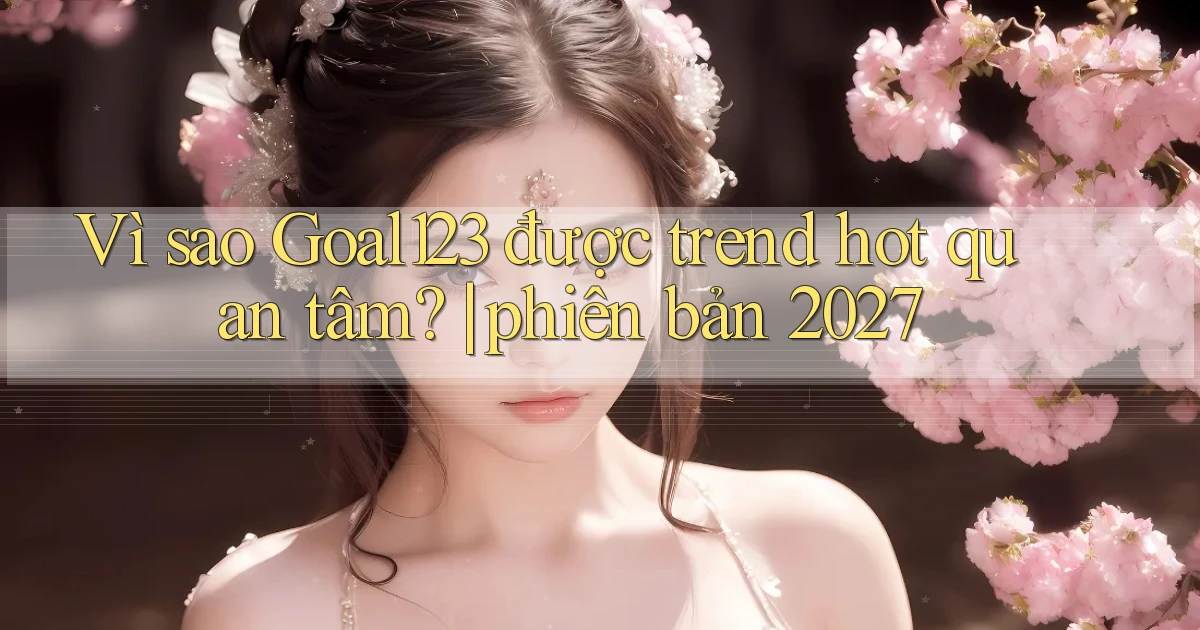 Vì sao Goal123 được trend hot quan tâm phiên bản 2027