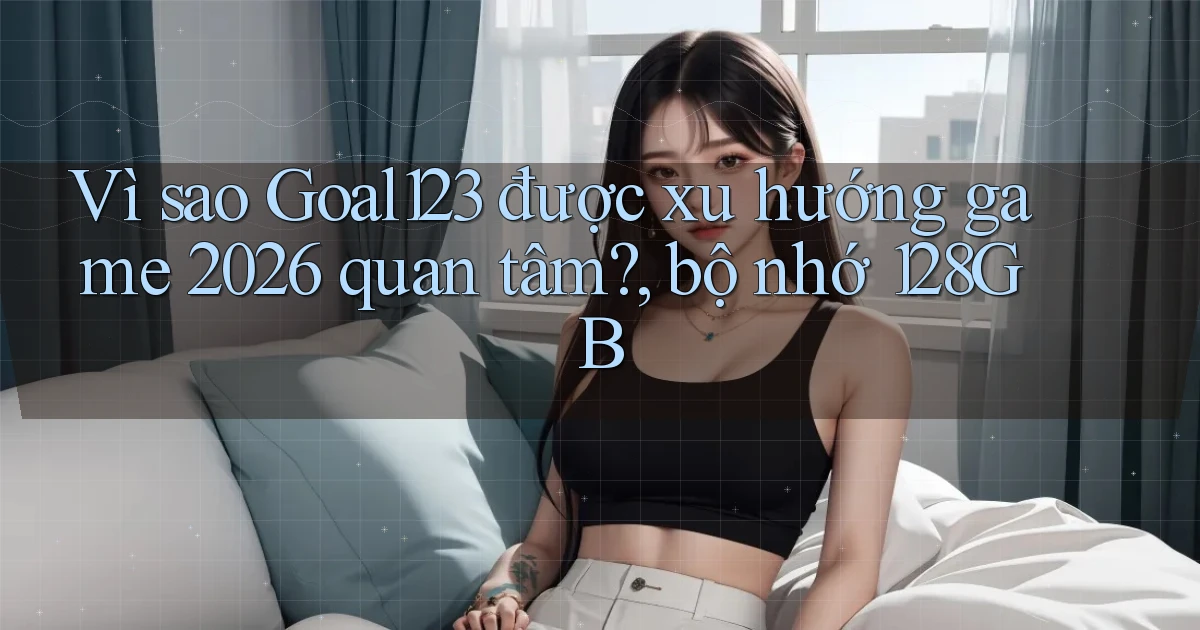 Vì sao Goal123 được xu hướng game 2026 quan tâm, bộ nhớ 128GB