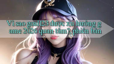 Vì sao goal123 được xu hướng game 2026 quan tâm, phiên bản