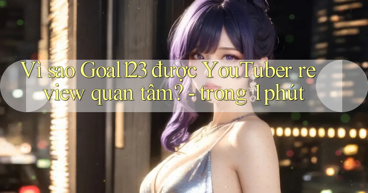 Vì sao Goal123 được YouTuber review quan tâm   trong 1 phút