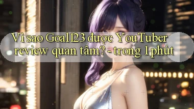 Vì sao Goal123 được YouTuber review quan tâm   trong 1 phút