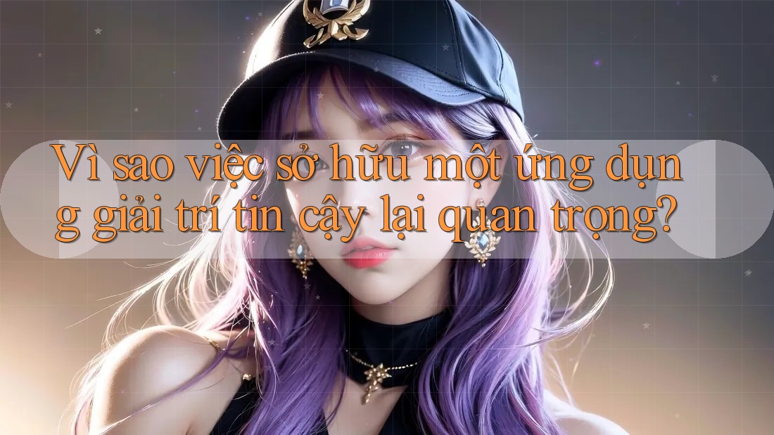 Vì sao việc sở hữu một ứng dụng giải trí tin cậy lại quan trọng?