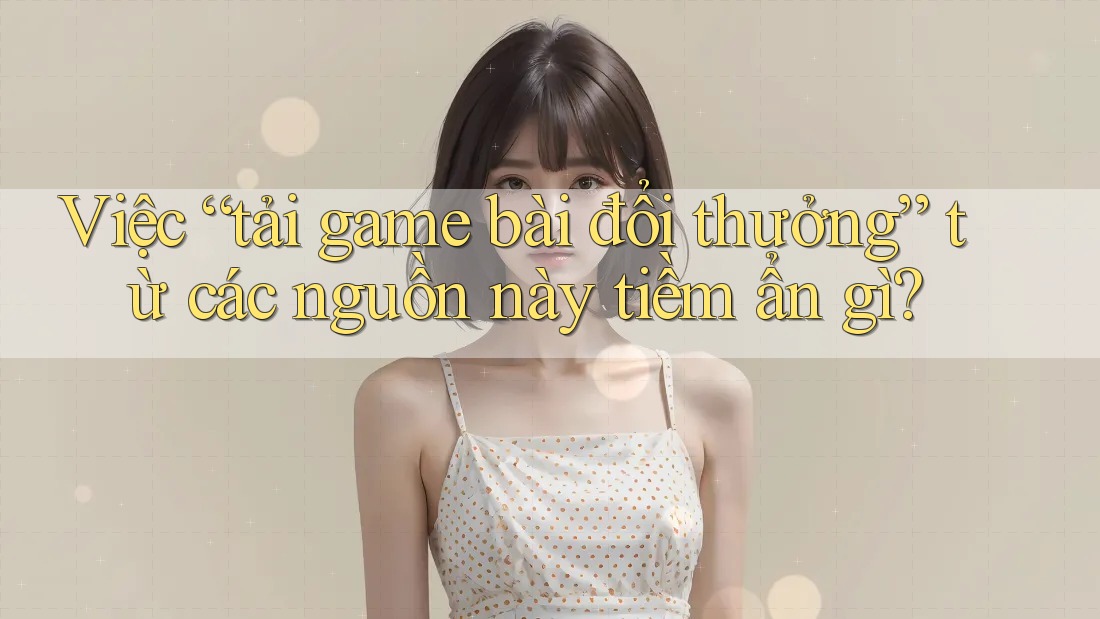 Việc “tải game bài đổi thưởng” từ các nguồn này tiềm ẩn gì? Việc “tải game bài đổi thưởng” từ các nguồn này tiềm ẩn gì?