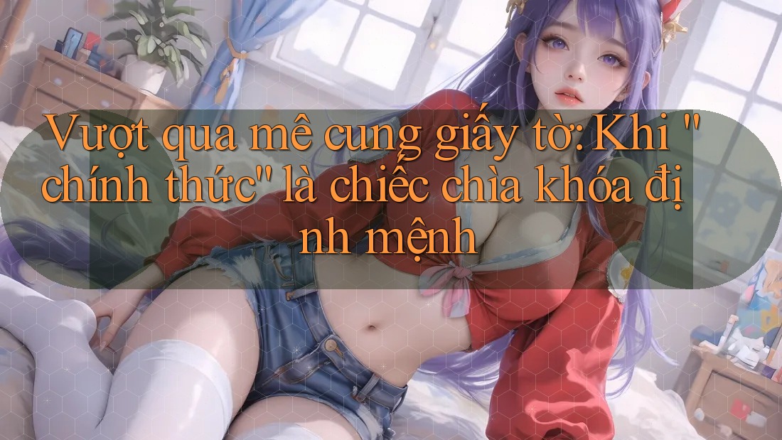 Vượt qua mê cung giấy tờ: Khi “chính thức” là chiếc chìa khóa định mệnh Vượt qua mê cung giấy tờ: Khi “chính thức” là chiếc chìa khóa định mệnh