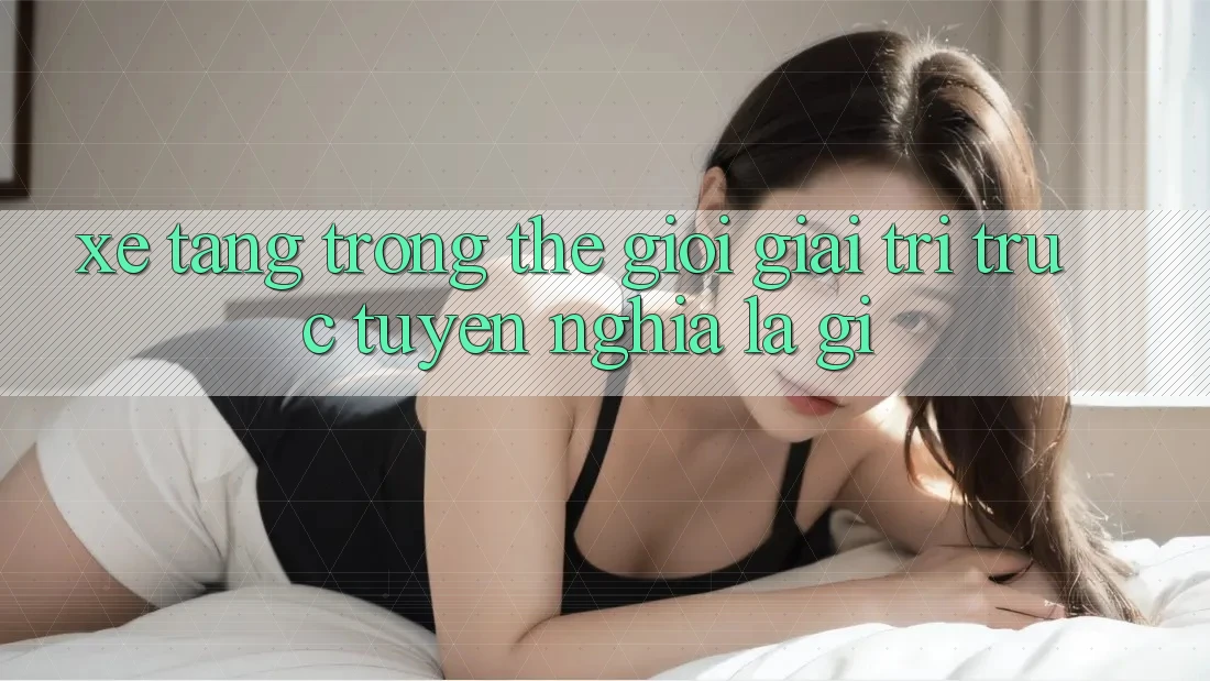 “Xe Tăng” Trong Thế Giới Giải Trí Trực Tuyến Nghĩa Là Gì?